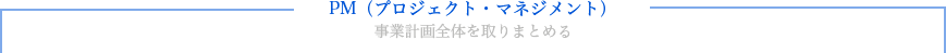 「PM(プロジェクト・マネジメント)」事業計画全体を取りまとめる